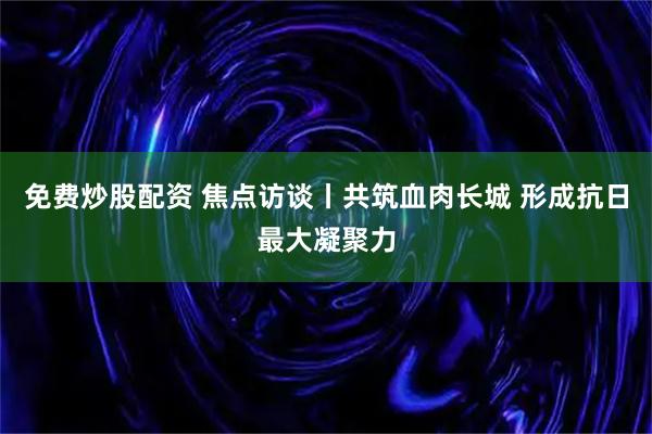 免费炒股配资 焦点访谈丨共筑血肉长城 形成抗日最大凝聚力