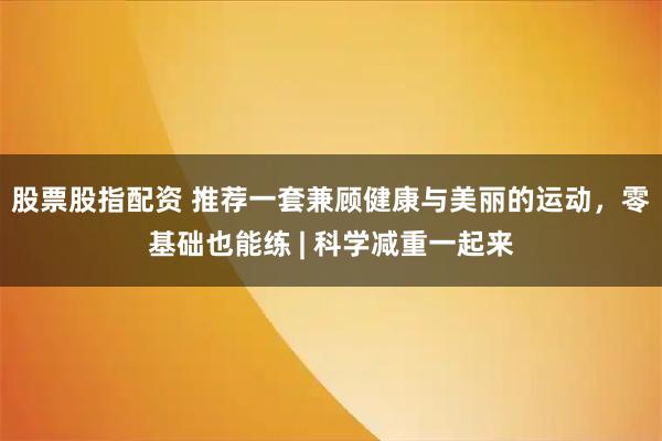 股票股指配资 推荐一套兼顾健康与美丽的运动，零基础也能练 | 科学减重一起来