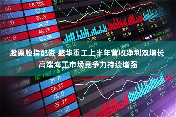 股票股指配资 振华重工上半年营收净利双增长 高端海工市场竞争力持续增强