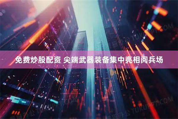 免费炒股配资 尖端武器装备集中亮相阅兵场
