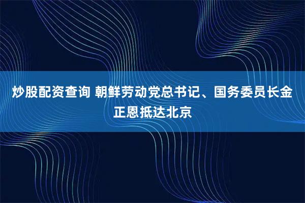 炒股配资查询 朝鲜劳动党总书记、国务委员长金正恩抵达北京