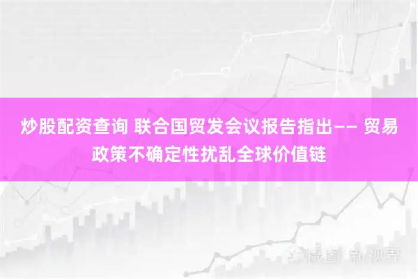 炒股配资查询 联合国贸发会议报告指出—— 贸易政策不确定性扰乱全球价值链