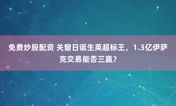 免费炒股配资 关窗日诞生英超标王，1.3亿伊萨克交易能否三赢？