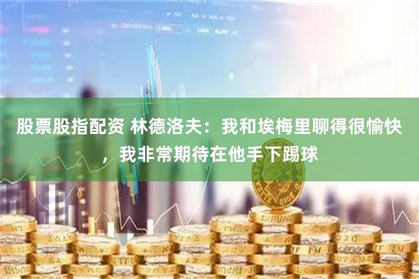 股票股指配资 林德洛夫：我和埃梅里聊得很愉快，我非常期待在他手下踢球