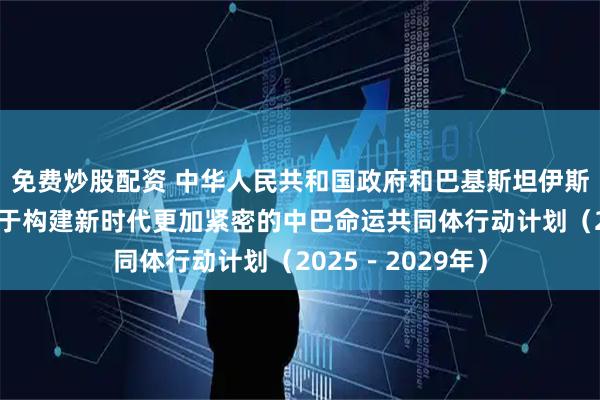 免费炒股配资 中华人民共和国政府和巴基斯坦伊斯兰共和国政府关于构建新时代更加紧密的中巴命运共同体行动计划（2025－2029年）