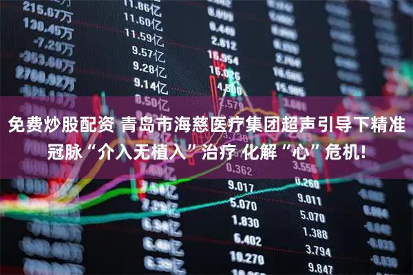 免费炒股配资 青岛市海慈医疗集团超声引导下精准冠脉“介入无植入”治疗 化解“心”危机!