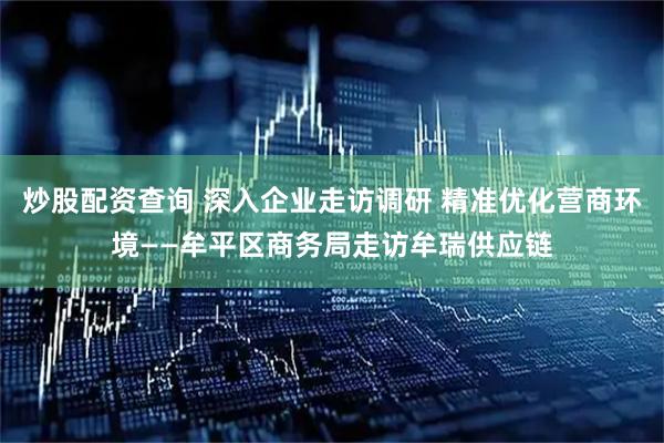 炒股配资查询 深入企业走访调研 精准优化营商环境——牟平区商务局走访牟瑞供应链