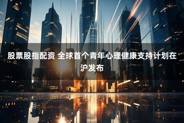 股票股指配资 全球首个青年心理健康支持计划在沪发布