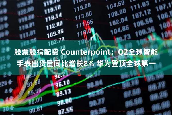 股票股指配资 Counterpoint：Q2全球智能手表出货量同比增长8% 华为登顶全球第一