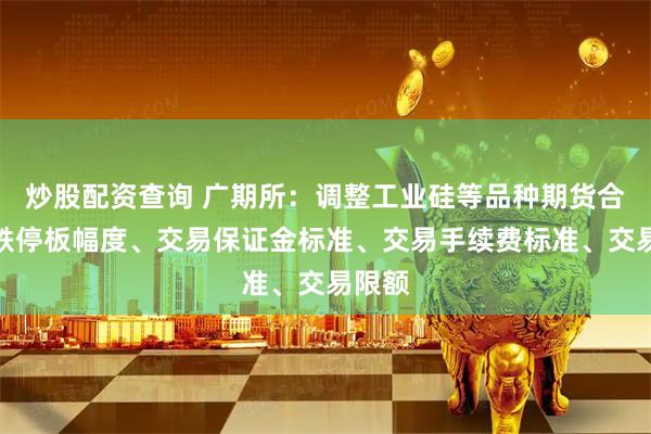 炒股配资查询 广期所：调整工业硅等品种期货合约涨跌停板幅度、交易保证金标准、交易手续费标准、交易限额