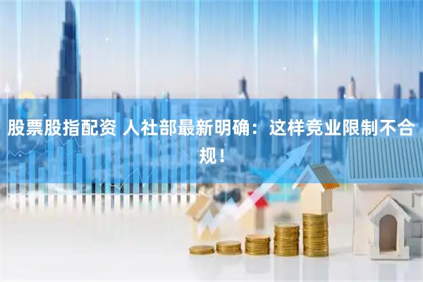 股票股指配资 人社部最新明确：这样竞业限制不合规！