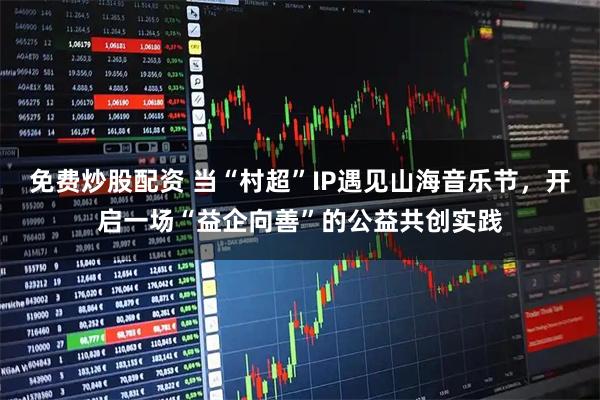 免费炒股配资 当“村超”IP遇见山海音乐节，开启一场“益企向善”的公益共创实践