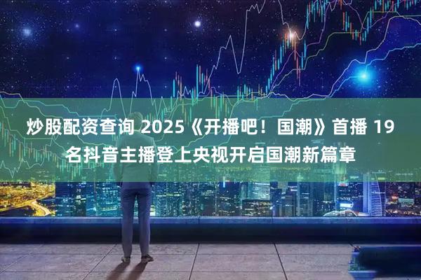 炒股配资查询 2025《开播吧！国潮》首播 19名抖音主播登上央视开启国潮新篇章