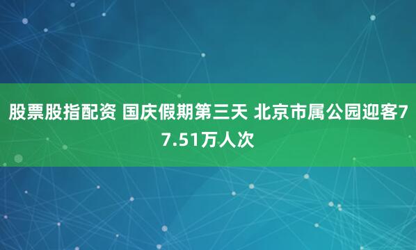 股票股指配资 国庆假期第三天 北京市属公园迎客77.51万人次