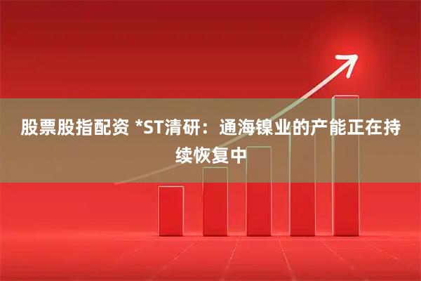 股票股指配资 *ST清研：通海镍业的产能正在持续恢复中