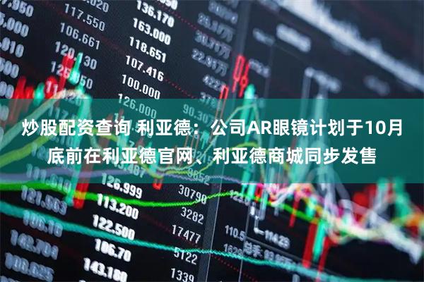 炒股配资查询 利亚德：公司AR眼镜计划于10月底前在利亚德官网、利亚德商城同步发售