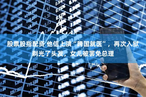 股票股指配资 他信上演“跨国就医”，再次入狱剃光了头发，女儿被罢免总理