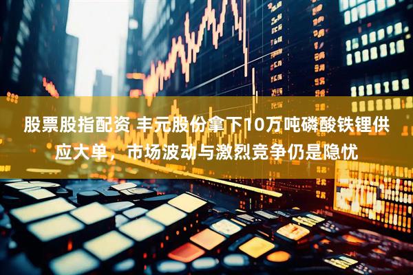 股票股指配资 丰元股份拿下10万吨磷酸铁锂供应大单，市场波动与激烈竞争仍是隐忧