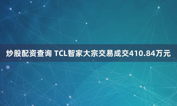 炒股配资查询 TCL智家大宗交易成交410.84万元