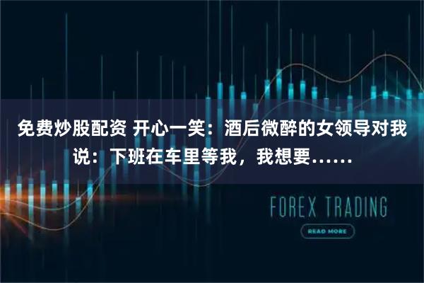 免费炒股配资 开心一笑：酒后微醉的女领导对我说：下班在车里等我，我想要……