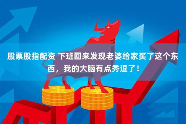 股票股指配资 下班回来发现老婆给家买了这个东西，我的大脑有点秀逗了！