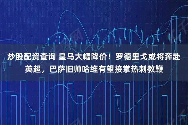 炒股配资查询 皇马大幅降价！罗德里戈或将奔赴英超，巴萨旧帅哈维有望接掌热刺教鞭