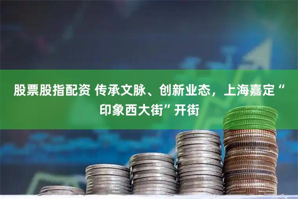 股票股指配资 传承文脉、创新业态，上海嘉定“印象西大街”开街