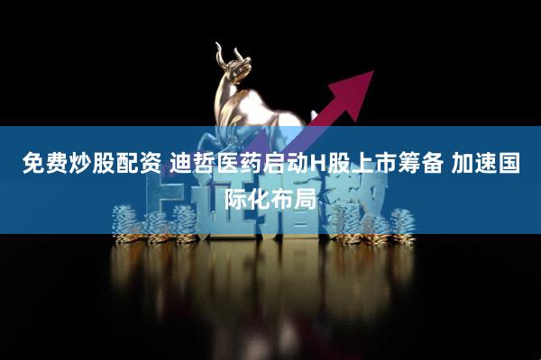 免费炒股配资 迪哲医药启动H股上市筹备 加速国际化布局