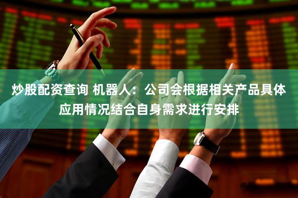 炒股配资查询 机器人：公司会根据相关产品具体应用情况结合自身需求进行安排