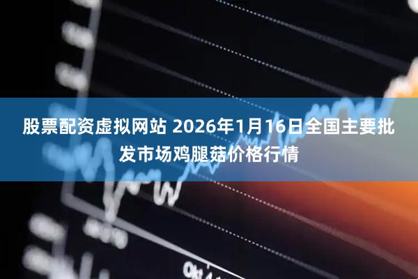 股票配资虚拟网站 2026年1月16日全国主要批发市场鸡腿菇价格行情