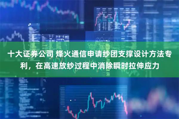 十大证券公司 烽火通信申请纱团支撑设计方法专利，在高速放纱过程中消除瞬时拉伸应力