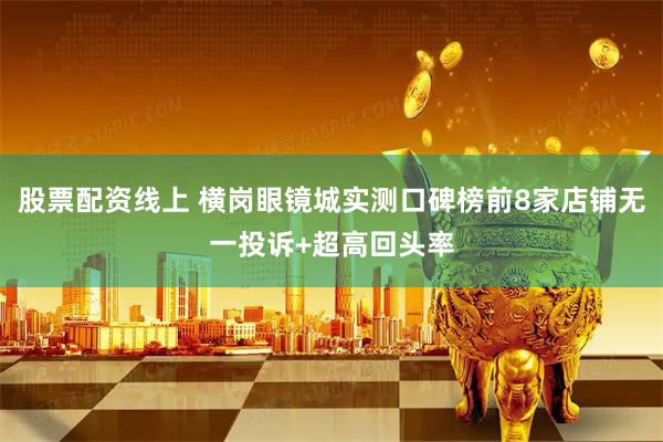 股票配资线上 横岗眼镜城实测口碑榜前8家店铺无一投诉+超高回头率