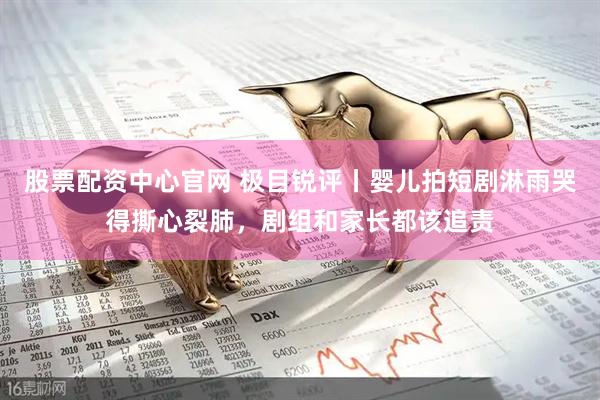股票配资中心官网 极目锐评丨婴儿拍短剧淋雨哭得撕心裂肺，剧组和家长都该追责