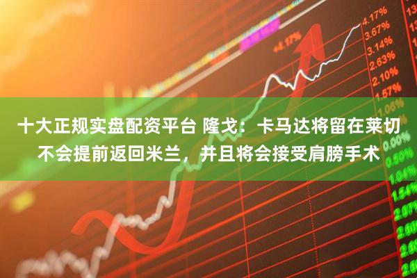 十大正规实盘配资平台 隆戈：卡马达将留在莱切不会提前返回米兰，并且将会接受肩膀手术