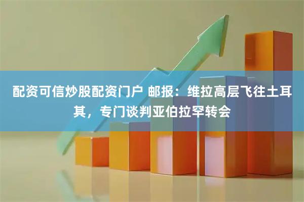 配资可信炒股配资门户 邮报：维拉高层飞往土耳其，专门谈判亚伯拉罕转会