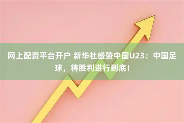 网上配资平台开户 新华社盛赞中国U23：中国足球，将胜利进行到底！