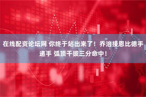 在线配资论坛网 你终于站出来了！乔治接恩比德手递手 弧顶干拔三分命中！
