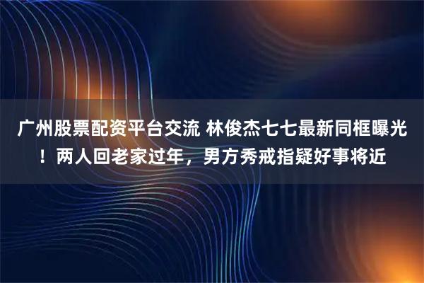 广州股票配资平台交流 林俊杰七七最新同框曝光！两人回老家过年，男方秀戒指疑好事将近