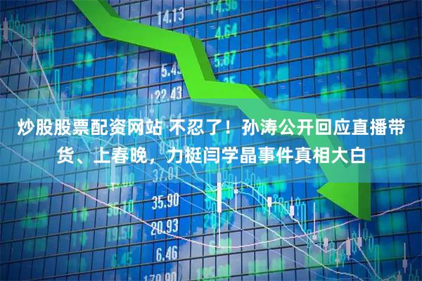 炒股股票配资网站 不忍了！孙涛公开回应直播带货、上春晚，力挺闫学晶事件真相大白