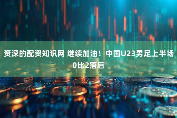 资深的配资知识网 继续加油！中国U23男足上半场0比2落后
