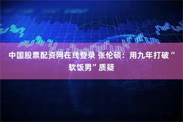 中国股票配资网在线登录 张伦硕：用九年打破“软饭男”质疑