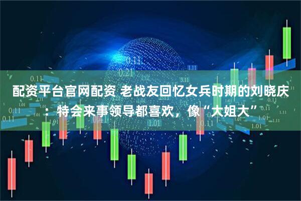配资平台官网配资 老战友回忆女兵时期的刘晓庆：特会来事领导都喜欢，像“大姐大”