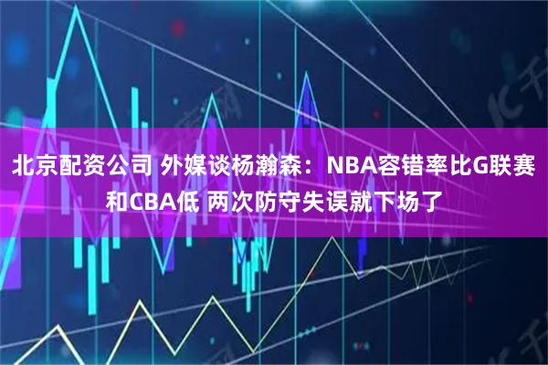 北京配资公司 外媒谈杨瀚森：NBA容错率比G联赛和CBA低 两次防守失误就下场了