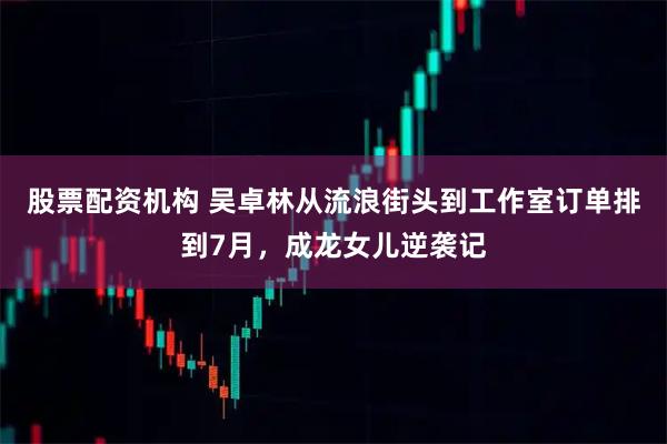 股票配资机构 吴卓林从流浪街头到工作室订单排到7月，成龙女儿逆袭记
