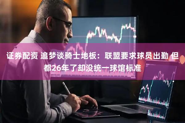 证券配资 追梦谈骑士地板：联盟要求球员出勤 但都26年了却没统一球馆标准