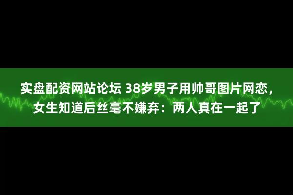 实盘配资网站论坛 38岁男子用帅哥图片网恋，女生知道后丝毫不嫌弃：两人真在一起了