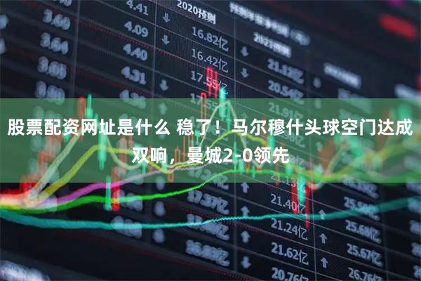 股票配资网址是什么 稳了！马尔穆什头球空门达成双响，曼城2-0领先