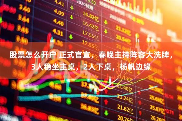 股票怎么开户 正式官宣，春晚主持阵容大洗牌，3人稳坐主桌，2人下桌，杨帆边缘