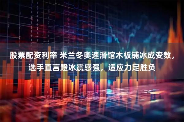 股票配资利率 米兰冬奥速滑馆木板铺冰成变数，选手直言蹬冰震感强，适应力定胜负