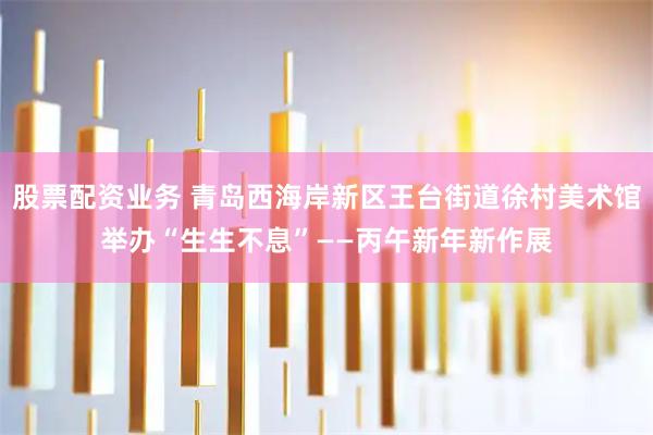股票配资业务 青岛西海岸新区王台街道徐村美术馆举办“生生不息”——丙午新年新作展